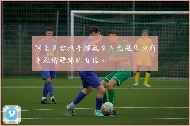 阿圭罗称枪手摆脱多年无冠压力新夺冠增强球队自信心