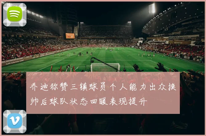 乔迪称赞三镇球员个人能力出众换帅后球队状态回暖表现提升