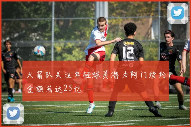 火箭队关注年轻球员潜力阿门续约金额或达25亿