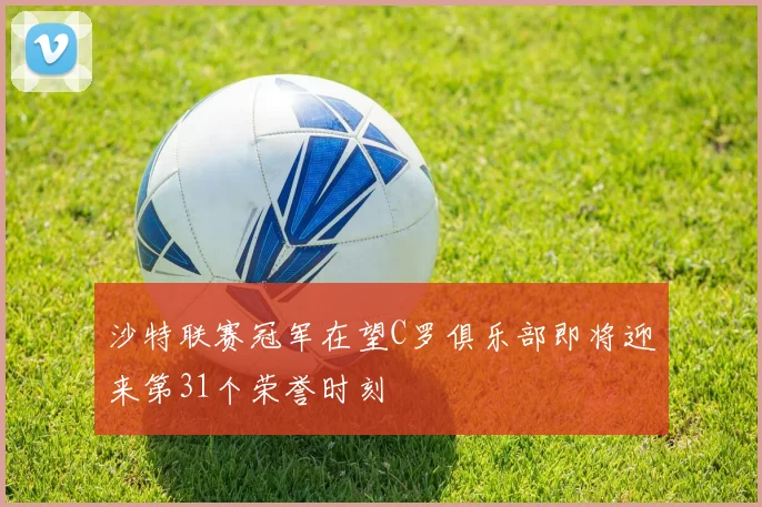 沙特联赛冠军在望C罗俱乐部即将迎来第31个荣誉时刻