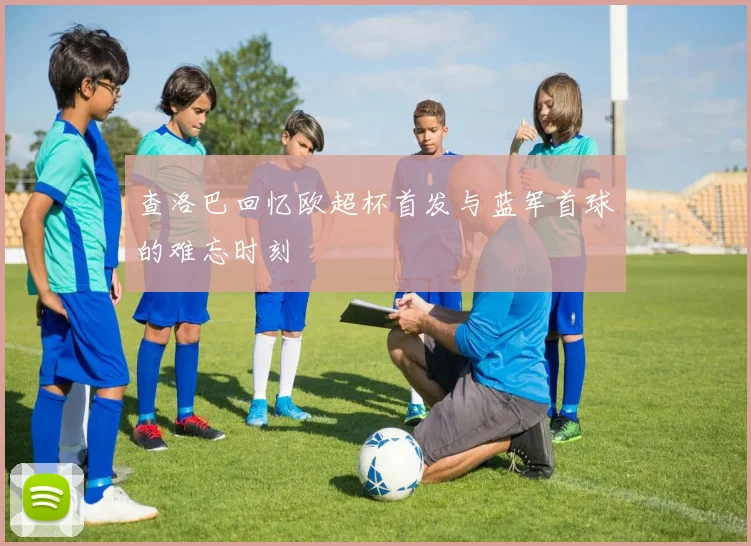 查洛巴回忆欧超杯首发与蓝军首球的难忘时刻