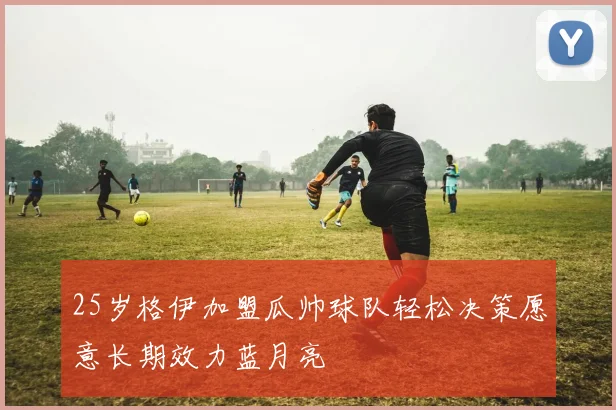 25岁格伊加盟瓜帅球队轻松决策愿意长期效力蓝月亮