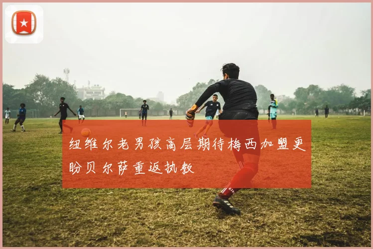 纽维尔老男孩高层期待梅西加盟更盼贝尔萨重返执教