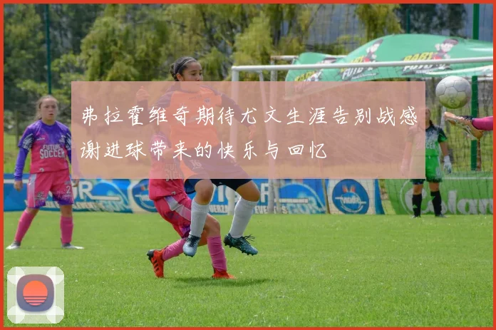 弗拉霍维奇期待尤文生涯告别战感谢进球带来的快乐与回忆
