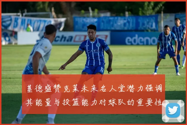 基德盛赞克莱未来名人堂潜力强调其能量与投篮能力对球队的重要性