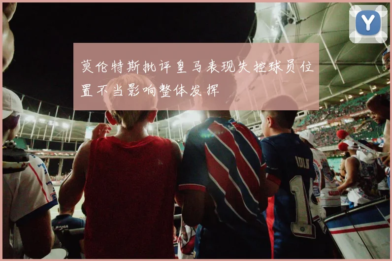 莫伦特斯批评皇马表现失控球员位置不当影响整体发挥