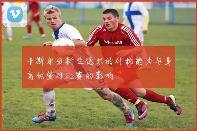 卡斯尔分析兰德尔的对抗能力与身高优势对比赛的影响